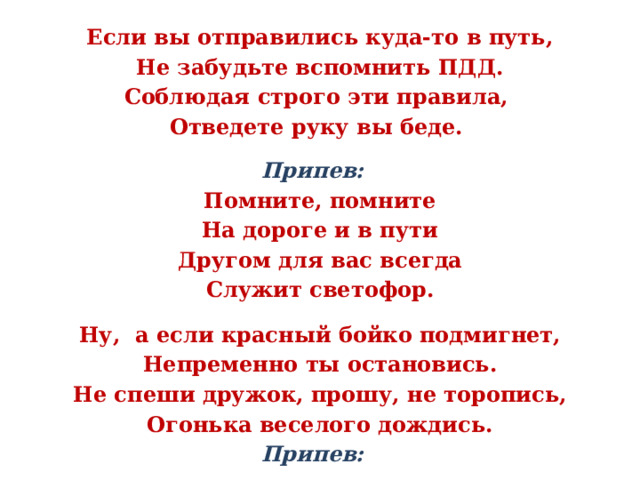   Если вы отправились куда-то в путь, Не забудьте вспомнить ПДД. Соблюдая строго эти правила, Отведете руку вы беде.  Припев: Помните, помните На дороге и в пути Другом для вас всегда Служит светофор.  Ну, а если красный бойко подмигнет, Непременно ты остановись. Не спеши дружок, прошу, не торопись, Огонька веселого дождись. Припев:   