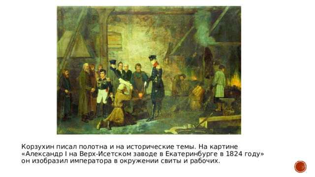 Корзухин писал полотна и на исторические темы. На картине «Александр I на Верх-Исетском заводе в Екатеринбурге в 1824 году» он изобразил императора в окружении свиты и рабочих. 