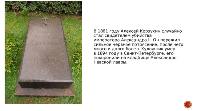В 1881 году Алексей Корзухин случайно стал свидетелем убийства императора Александра II. Он пережил сильное нервное потрясение, после чего много и долго болел. Художник умер в 1894 году в Санкт-Петербурге, его похоронили на кладбище Александро-Невской лавры. 