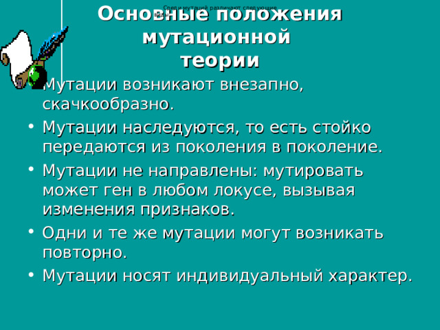 Среди мутаций различают следующие виды: Основные положения мутационной  теории Мутации возникают внезапно, скачкообразно. Мутации наследуются, то есть стойко передаются из поколения в поколение. Мутации не направлены: мутировать может ген в любом локусе, вызывая изменения признаков. Одни и те же мутации могут возникать повторно. Мутации носят индивидуальный характер. 