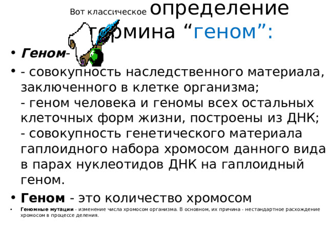 Вот классическое определение термина “ геном”:   Геном - - совокупность наследственного материала, заключенного в клетке организма;  - геном человека и геномы всех остальных клеточных форм жизни, построены из ДНК;  - совокупность генетического материала гаплоидного набора хромосом данного вида в парах нуклеотидов ДНК на гаплоидный геном. Геном  - это количество хромосом Геномные мутации  - изменение числа хромосом организма. В основном, их причина - нестандартное расхождение хромосом в процессе деления. 