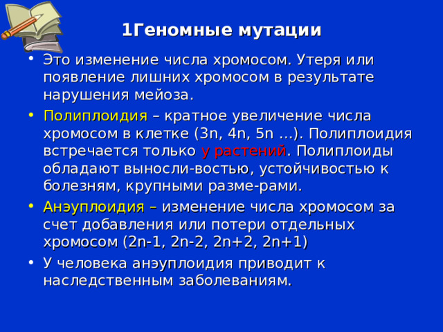 1Геномные мутации Это изменение числа хромосом. Утеря или появление лишних хромосом в результате нарушения мейоза. Полиплоидия – кратное увеличение числа хромосом в клетке (3 n , 4 n , 5 n …). Полиплоидия встречается только у растений . Полиплоиды обладают выносли-востью, устойчивостью к болезням, крупными разме-рами. Анэуплоидия – изменение числа хромосом за счет добавления или потери отдельных хромосом (2 n-1 , 2 n-2 , 2 n+2 , 2 n +1 ) У человека анэуплоидия приводит к наследственным заболеваниям. 