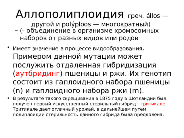 Аллополиплоидия греч. állos — другой и polýploos — многократный) (- объединение в организме хромосомных наборов от разных видов или родов (- объединение в организме хромосомных наборов от разных видов или родов Имеет значение в процессе видообразования . Примером данной мутации может послужить отдаленная гибридизация ( аутбридинг ) пшеницы и ржи. Их генотип состоит из гаплоидного набора пшеницы (n) и гаплоидного набора ржи (m). В результате такого скрещивания в 1875 году в Шотландии был получен первый искусственный стерильный гибрид - тритикале. Тритикале дает отличный урожай, в дальнейшем путем полиплоидии стерильность данного гибрида была преодолена.  