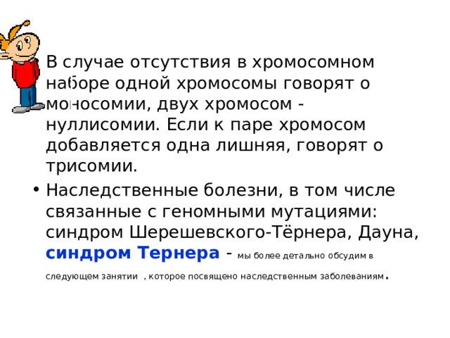 В случае отсутствия в хромосомном наборе одной хромосомы говорят о моносомии, двух хромосом - нуллисомии. Если к паре хромосом добавляется одна лишняя, говорят о трисомии. Наследственные болезни, в том числе связанные с геномными мутациями: синдром Шерешевского-Тёрнера, Дауна, синдром Тернера - мы более детально обсудим в следующем занятии , которое посвящено наследственным заболеваниям .  