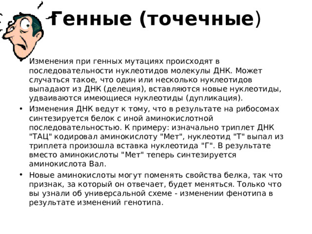 Генные (точечные )   Изменения при генных мутациях происходят в последовательности нуклеотидов молекулы ДНК. Может случаться такое, что один или несколько нуклеотидов выпадают из ДНК (делеция), вставляются новые нуклеотиды, удваиваются имеющиеся нуклеотиды (дупликация). Изменения ДНК ведут к тому, что в результате на рибосомах синтезируется белок с иной аминокислотной последовательностью. К примеру: изначально триплет ДНК 