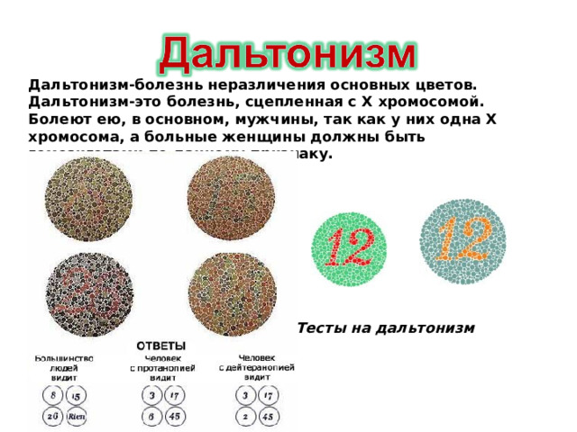 Дальтонизм-болезнь неразличения основных цветов. Дальтонизм-это болезнь, сцепленная с Х хромосомой. Болеют ею, в основном, мужчины, так как у них одна Х хромосома, а больные женщины должны быть гомозиготами по данному признаку. Тесты на дальтонизм 
