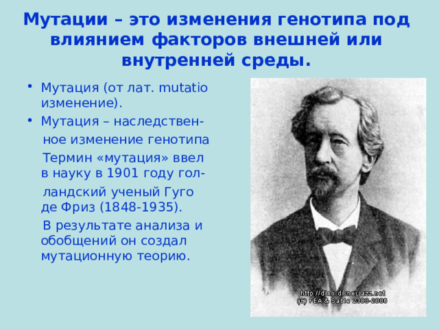 Мутации – это изменения генотипа под влиянием факторов внешней или внутренней среды. Мутация (от лат. mutatio изменение). Мутация – наследствен-  ное изменение генотипа  Термин «мутация» ввел в науку в 1901 году гол-  ландский ученый Гуго де Фриз (1848-1935).  В результате анализа и обобщений он создал мутационную теорию. 