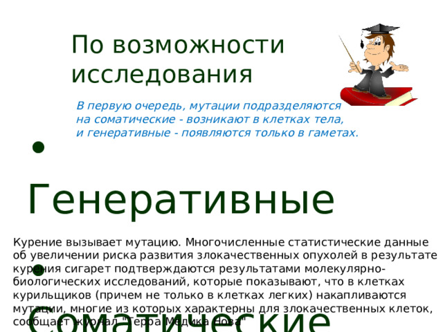По возможности исследования  В первую очередь, мутации подразделяются на соматические - возникают в клетках тела, и генеративные - появляются только в гаметах.  Генеративные  Соматические  Курение вызывает мутацию. Многочисленные статистические данные об увеличении риска развития злокачественных опухолей в результате курения сигарет подтверждаются результатами молекулярно-биологических исследований, которые показывают, что в клетках курильщиков (причем не только в клетках легких) накапливаются мутации, многие из которых характерны для злокачественных клеток, сообщает журнал 