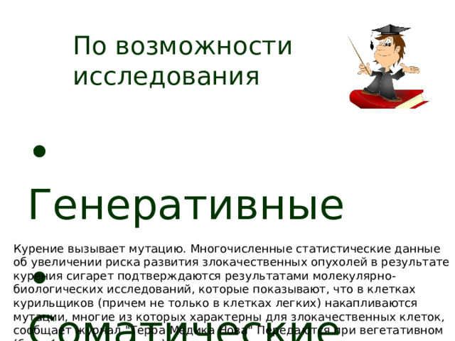 По возможности исследования   Генеративные  Соматические  Курение вызывает мутацию. Многочисленные статистические данные об увеличении риска развития злокачественных опухолей в результате курения сигарет подтверждаются результатами молекулярно-биологических исследований, которые показывают, что в клетках курильщиков (причем не только в клетках легких) накапливаются мутации, многие из которых характерны для злокачественных клеток, сообщает журнал 