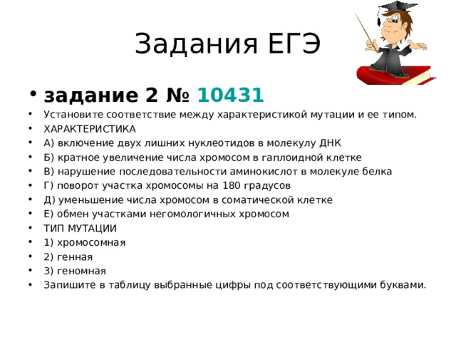Задания ЕГЭ задание 2 №  10431 Установите соответствие между характеристикой мутации и ее типом. ХАРАКТЕРИСТИКА А) включение двух лишних нуклеотидов в молекулу ДНК Б) кратное увеличение числа хромосом в гаплоидной клетке В) нарушение последовательности аминокислот в молекуле белка Г) поворот участка хромосомы на 180 градусов Д) уменьшение числа хромосом в соматической клетке Е) обмен участками негомологичных хромосом ТИП МУТАЦИИ 1) хромосомная 2) генная 3) геномная  Запишите в таблицу выбранные цифры под соответствующими буквами.  