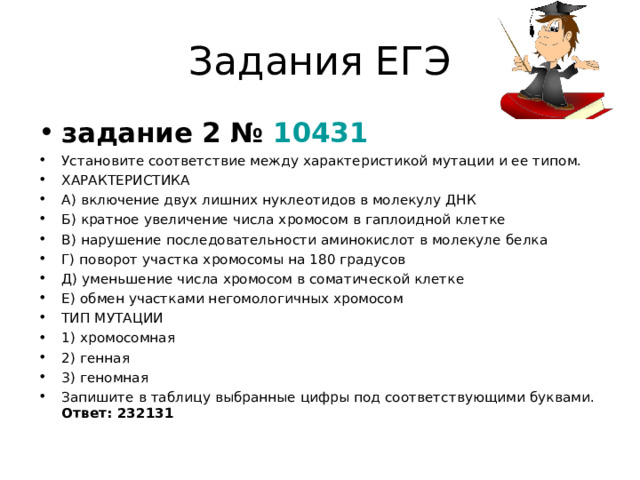 Задания ЕГЭ задание 2 №  10431 Установите соответствие между характеристикой мутации и ее типом. ХАРАКТЕРИСТИКА А) включение двух лишних нуклеотидов в молекулу ДНК Б) кратное увеличение числа хромосом в гаплоидной клетке В) нарушение последовательности аминокислот в молекуле белка Г) поворот участка хромосомы на 180 градусов Д) уменьшение числа хромосом в соматической клетке Е) обмен участками негомологичных хромосом ТИП МУТАЦИИ 1) хромосомная 2) генная 3) геномная  Запишите в таблицу выбранные цифры под соответствующими буквами. Ответ: 232131  