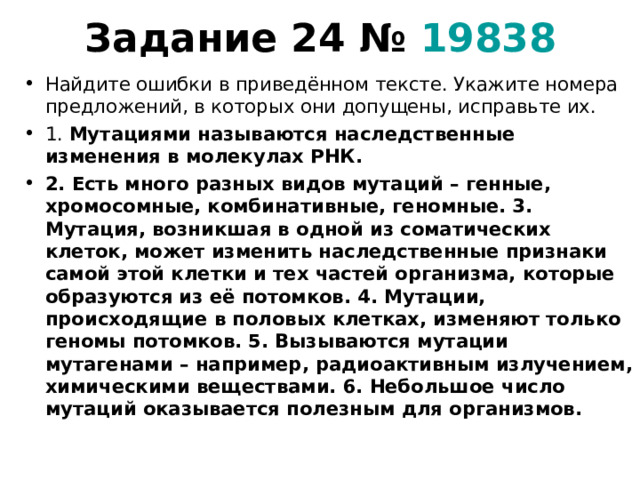 Задание 24 №  19838   Найдите ошибки в приведённом тексте. Укажите номера предложений, в которых они допущены, исправьте их. 1. Мутациями называются наследственные изменения в молекулах РНК. 2. Есть много разных видов мутаций – генные, хромосомные, комбинативные, геномные. 3. Мутация, возникшая в одной из соматических клеток, может изменить наследственные признаки самой этой клетки и тех частей организма, которые образуются из её потомков. 4. Мутации, происходящие в половых клетках, изменяют только геномы потомков. 5. Вызываются мутации мутагенами – например, радиоактивным излучением, химическими веществами. 6. Небольшое число мутаций оказывается полезным для организмов.  