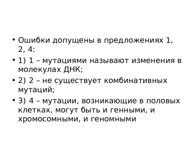 Ошибки допущены в предложениях 1, 2, 4: 1)  1 – мутациями называют изменения в молекулах ДНК; 2)  2 – не существует комбинативных мутаций; 3)  4 – мутации, возникающие в половых клетках, могут быть и генными, и хромосомными, и геномными  