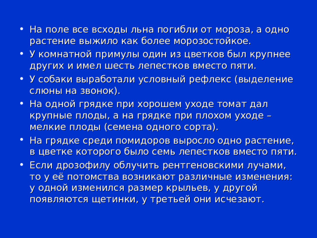 На поле все всходы льна погибли от мороза, а одно растение выжило как более морозостойкое. У комнатной примулы один из цветков был крупнее других и имел шесть лепестков вместо пяти. У собаки выработали условный рефлекс (выделение слюны на звонок). На одной грядке при хорошем уходе томат дал крупные плоды, а на грядке при плохом уходе – мелкие плоды (семена одного сорта). На грядке среди помидоров выросло одно растение, в цветке которого было семь лепестков вместо пяти. Если дрозофилу облучить рентгеновскими лучами, то у её потомства возникают различные изменения: у одной изменился размер крыльев, у другой появляются щетинки, у третьей они исчезают. 