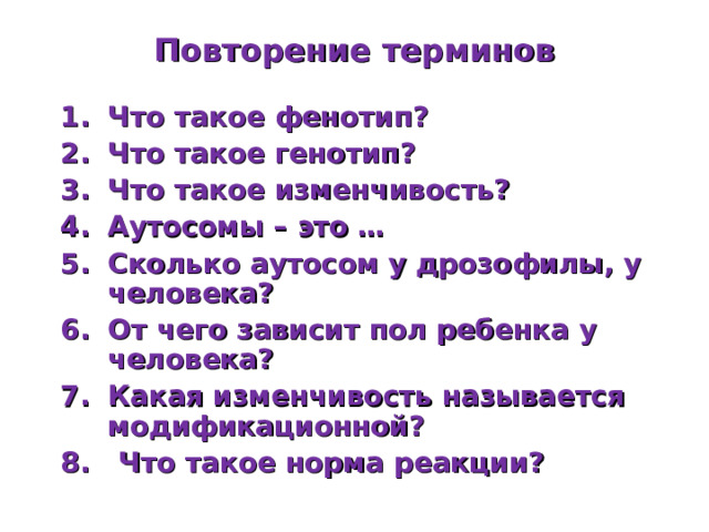 Повторение терминов Что такое фенотип? Что такое генотип? Что такое изменчивость? Аутосомы – это … Сколько аутосом у дрозофилы, у человека? От чего зависит пол ребенка у человека? Какая изменчивость называется модификационной? 8. Что такое норма реакции? 