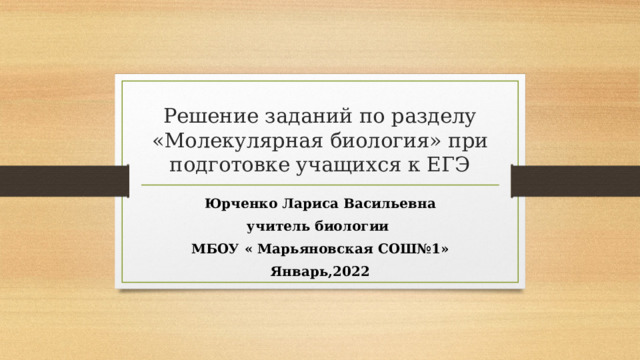 Решение заданий по разделу «Молекулярная биология» при подготовке учащихся к ЕГЭ Юрченко Лариса Васильевна учитель биологии МБОУ « Марьяновская СОШ№1» Январь,2022 