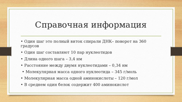 Справочная информация • Один шаг это полный виток спирали ДНК– поворот на 360 градусов • Один шаг составляют 10 пар нуклеотидов • Длина одного шага – 3,4 нм • Расстояние между двумя нуклеотидами – 0,34 нм • Молекулярная масса одного нуклеотида – 345 г/моль • Молекулярная масса одной аминокислоты – 120 г/мол • В среднем один белок содержит 400 аминокислот 