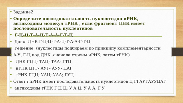 Задание2. Определите последовательность нуклеотидов иРНК, антикодоны молекул тРНК , если фрагмент ДНК имеет последовательность нуклеотидов  Г-Ц-Ц-Т-А-Ц-Т-А-А-Г-Т-Ц  Дано: ДНК Г-Ц-Ц-Т-А-Ц-Т-А-А-Г-Т-Ц  Решение: (нуклеотиды подбираем по принципу комплементарности А-У, Г-Ц под ДНК .сначала строим иРНК, затем тРНК)  ДНК ГЦЦ- ТАЦ- ТАА- ГТЦ  иРНК ЦГГ- АУГ- АУУ- ЦАГ  тРНК ГЦЦ; УАЦ; УАА; ГУЦ Ответ : иРНК имеет последовательность нуклеотидов Ц ГГАУГАУУЦАГ  антикодоны тРНК Г Ц Ц; У А Ц; У А А; Г У 