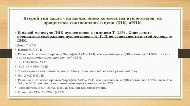 Второй тип задач - на вычисление количества нуклеотидов, их процентное соотношение в цепи ДНК, иРНК .  В одной молекуле ДНК нуклеотидов с тимином Т -23% . Определите процентное содержание нуклеотидов с А, Г, Ц по отдельности в этой молекуле ДНК . Дано: Т -23%  Найти: % А, Г, Ц  Решение 1: согласно правилу Чаргаффа А+Г = Т+Ц, все нуклеотиды в ДНК составляют 100%. так как тимин комплементарен аденину, то А=23%.  23+23=46% ( А+Т)  100- 46 =54% (Г+Ц) Так как гуанин комплементарен цитозину, то их количество тоже равно, поэтому  54 : 2 =27% (Г, Ц)  Решение 2: согласно правилу Чаргаффа А+Г = Т+Ц, все нуклеотиды в ДНК составляют 100% или А+Г и Т+Ц по 50 % так как тимин комплементарен аденину, то А=23%.  следовательно 50 - 23=27% (Г, Ц, т.к. они комплементарны)  Ответ : А=23%, Г=27%, Ц=27% 