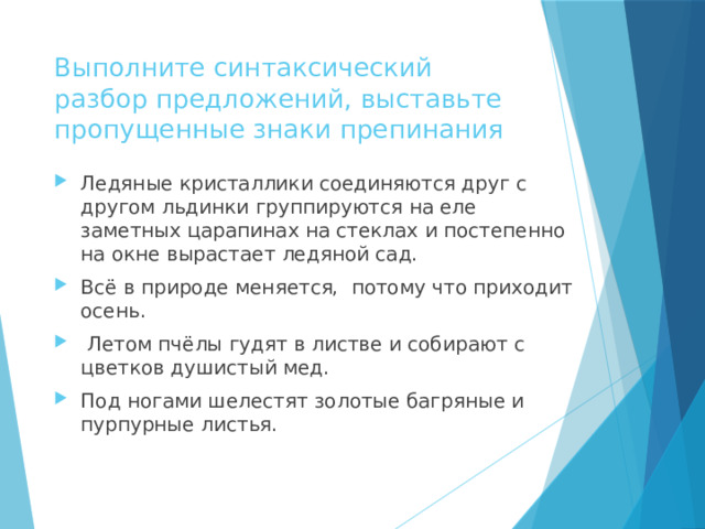 Выполните синтаксический разбор предложений, выставьте пропущенные знаки препинания Ледяные кристаллики соединяются друг с другом льдинки группируются на еле заметных царапинах на стеклах и постепенно на окне вырастает ледяной сад. Всё в природе меняется, потому что приходит осень.  Летом пчёлы гудят в листве и собирают с цветков душистый мед. Под ногами шелестят золотые багряные и пурпурные листья. 