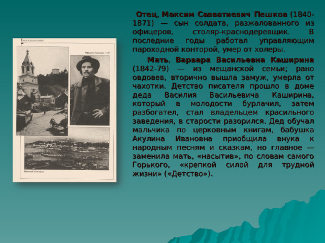  Отец , Максим Савватиевич Пешков (1840-1871) — сын солдата, разжалованного из офицеров, столяр-краснодеревщик. В последние годы работал управляющим пароходной конторой, умер от холеры.  Мать , Варвара Васильевна Каширина (1842-79) — из мещанской семьи; рано овдовев, вторично вышла замуж, умерла от чахотки. Детство писателя прошло в доме деда Василия Васильевича Каширина, который в молодости бурлачил, затем разбогател, стал владельцем красильного заведения, в старости разорился. Дед обучал мальчика по церковным книгам, бабушка Акулина Ивановна приобщила внука к народным песням и сказкам, но главное — заменила мать, «насытив», по словам самого Горького, «крепкой силой для трудной жизни» («Детство»). 