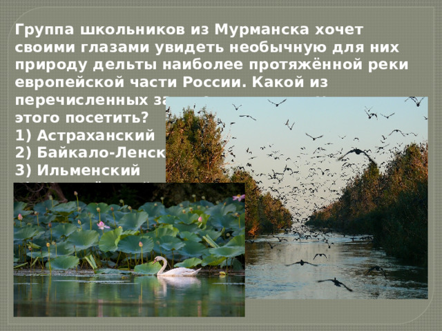 Группа школьников из Мурманска хочет своими глазами увидеть необычную для них природу дельты наиболее протяжённой реки европейской части России. Какой из перечисленных заповедников им нужно для этого посетить? 1) Астраханский  2) Байкало-Ленский  3) Ильменский  4) Жигулёвский 