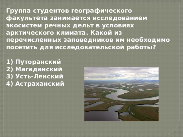 Группа студентов географического факультета занимается исследованием экосистем речных дельт в условиях арктического климата. Какой из перечисленных заповедников им необходимо посетить для исследовательской работы?  1) Путоранский  2) Магаданский  3) Усть-Ленский  4) Астраханский 