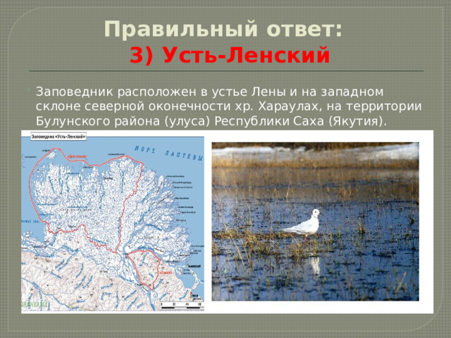 Правильный ответ:     3) Усть-Ленский Заповедник расположен в устье Лены и на западном склоне северной оконечности хр. Хараулах, на территории Булунского района (улуса) Республики Саха (Якутия). 