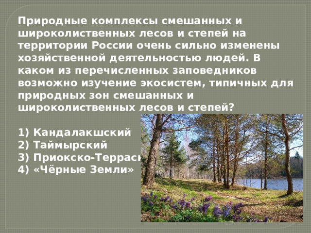 Природные комплексы смешанных и широколиственных лесов и степей на территории России очень сильно изменены хозяйственной деятельностью людей. В каком из перечисленных заповедников возможно изучение экосистем, типичных для природных зон смешанных и широколиственных лесов и степей?  1) Кандалакшский  2) Таймырский  3) Приокско-Террасный  4) «Чёрные Земли» 