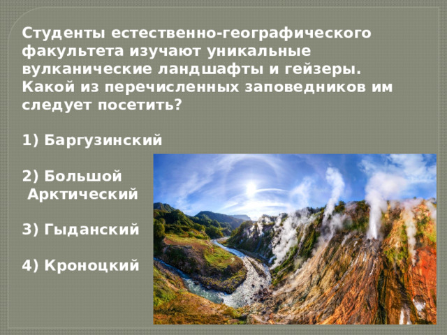 Студенты естественно-географического факультета изучают уникальные вулканические ландшафты и гейзеры. Какой из перечисленных заповедников им следует посетить?  1) Баргузинский  2) Большой  Арктический  3) Гыданский  4) Кроноцкий 