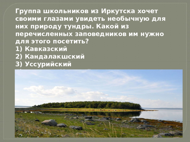 Группа школьников из Иркутска хочет своими глазами увидеть необычную для них природу тундры. Какой из перечисленных заповедников им нужно для этого посетить? 1) Кавказский  2) Кандалакшский  3) Уссурийский  4) Волжско-Камский 