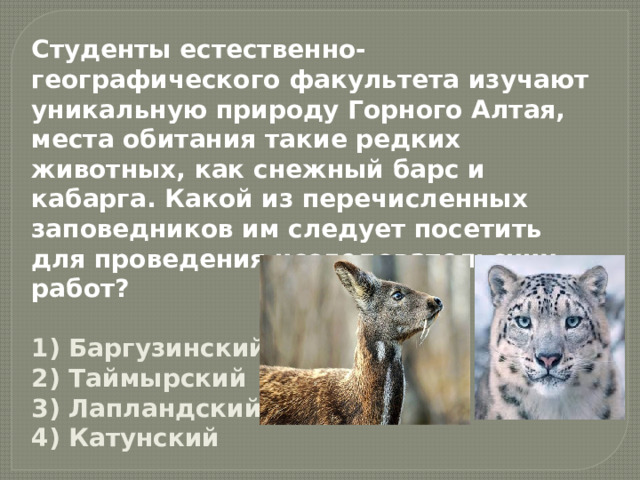 Студенты естественно-географического факультета изучают уникальную природу Горного Алтая, места обитания такие редких животных, как снежный барс и кабарга. Какой из перечисленных заповедников им следует посетить для проведения исследовательских работ?  1) Баргузинский  2) Таймырский  3) Лапландский  4) Катунский 