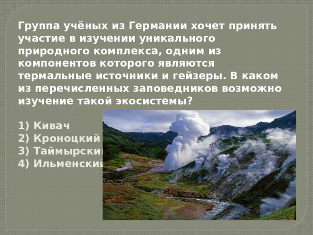 Группа учёных из Германии хочет принять участие в изучении уникального природного комплекса, одним из компонентов которого являются термальные источники и гейзеры. В каком из перечисленных заповедников возможно изучение такой экосистемы?  1) Кивач  2) Кроноцкий  3) Таймырский  4) Ильменский 