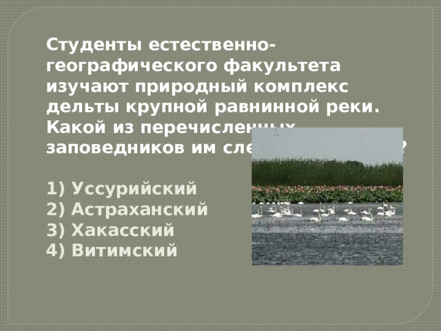 Студенты естественно-географического факультета изучают природный комплекс дельты крупной равнинной реки. Какой из перечисленных заповедников им следует посетить?  1) Уссурийский  2) Астраханский  3) Хакасский  4) Витимский 