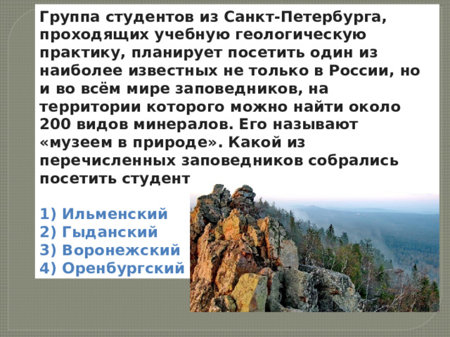 Группа студентов из Санкт-Петербурга, проходящих учебную геологическую практику, планирует посетить один из наиболее известных не только в России, но и во всём мире заповедников, на территории которого можно найти около 200 видов минералов. Его называют « музеем в природе » . Какой из перечисленных заповедников собрались посетить студенты?  1) Ильменский  2) Гыданский  3) Воронежский  4) Оренбургский  