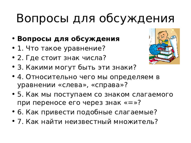 Вопросы для обсуждения Вопросы для обсуждения 1. Что такое уравнение? 2. Где стоит знак числа? 3. Какими могут быть эти знаки? 4. Относительно чего мы определяем в уравнении «слева», «справа»? 5. Как мы поступаем со знаком слагаемого при переносе его через знак «=»? 6. Как привести подобные слагаемые? 7. Как найти неизвестный множитель? 