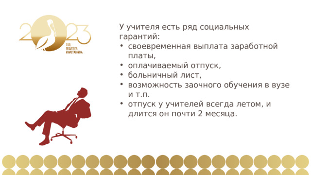 У учителя есть ряд социальных гарантий: своевременная выплата заработной платы, оплачиваемый отпуск, больничный лист, возможность заочного обучения в вузе и т.п. отпуск у учителей всегда летом, и длится он почти 2 месяца. 