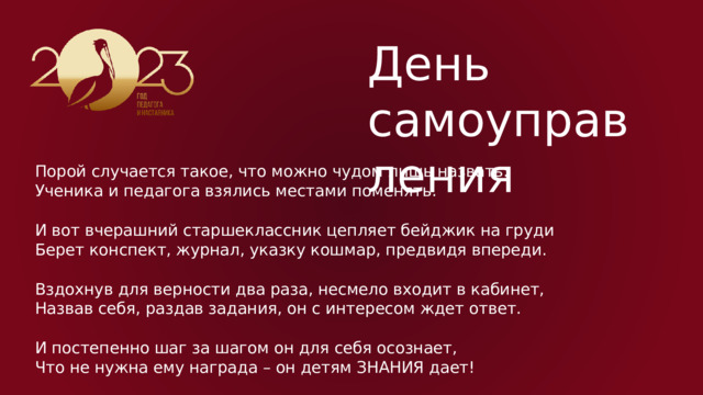 День самоуправления Порой случается такое, что можно чудом лишь назвать:  Ученика и педагога взялись местами поменять. И вот вчерашний старшеклассник цепляет бейджик на груди  Берет конспект, журнал, указку кошмар, предвидя впереди. Вздохнув для верности два раза, несмело входит в кабинет,  Назвав себя, раздав задания, он с интересом ждет ответ. И постепенно шаг за шагом он для себя осознает,  Что не нужна ему награда – он детям ЗНАНИЯ дает! 