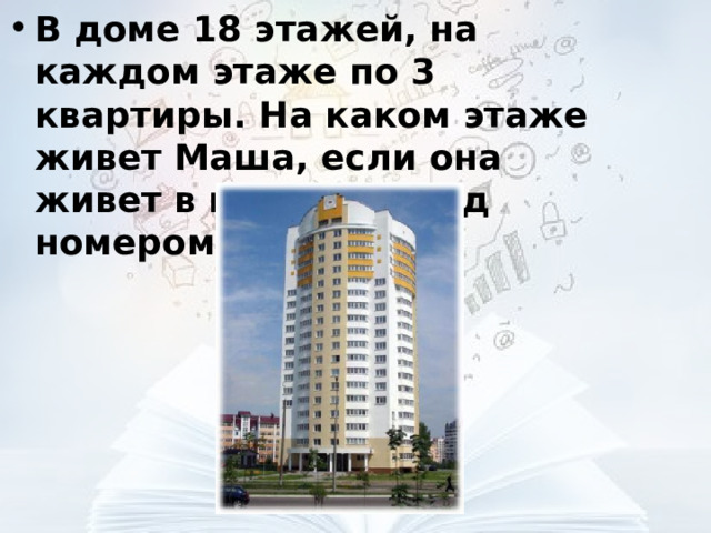 В доме 18 этажей, на каждом этаже по 3 квартиры. На каком этаже живет Маша, если она живет в квартире под номером 26?  