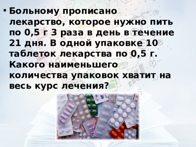 Больному прописано лекарство, которое нужно пить по 0,5 г 3 раза в день в течение 21 дня. В одной упаковке 10 таблеток лекарства по 0,5 г. Какого наименьшего количества упаковок хватит на весь курс лечения?  