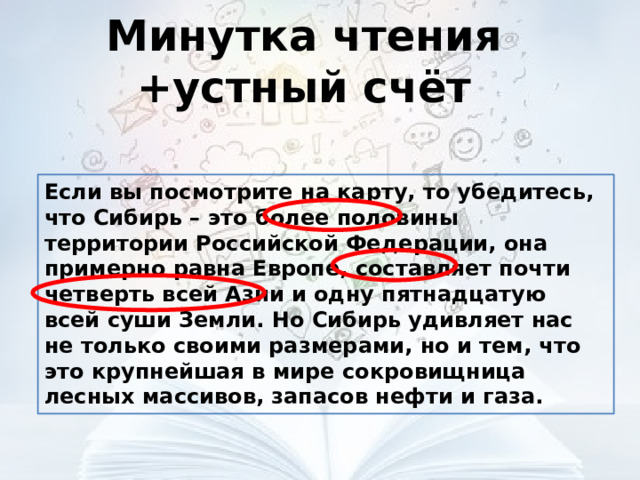 Минутка чтения +устный счёт Если вы посмотрите на карту, то убедитесь, что Сибирь – это более половины территории Российской Федерации, она примерно равна Европе, составляет почти четверть всей Азии и одну пятнадцатую всей суши Земли. Но Сибирь удивляет нас не только своими размерами, но и тем, что это крупнейшая в мире сокровищница лесных массивов, запасов нефти и газа. 