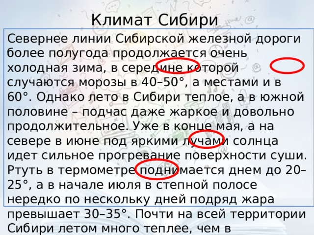 Климат Сибири Севернее линии Сибирской железной дороги более полугода продолжается очень холодная зима, в середине которой случаются морозы в 40–50°, а местами и в 60°. Однако лето в Сибири теплое, а в южной половине – подчас даже жаркое и довольно продолжительное. Уже в конце мая, а на севере в июне под яркими лучами солнца идет сильное прогревание поверхности суши. Ртуть в термометре поднимается днем до 20–25°, а в начале июля в степной полосе нередко по нескольку дней подряд жара превышает 30–35°. Почти на всей территории Сибири летом много теплее, чем в соответствующих широтах европейской части 