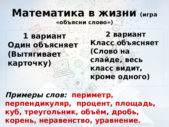 Математика в жизни (игра «объясни слово») 2 вариант Класс объясняет (Слово на слайде, весь класс видит, кроме одного) 1 вариант Один объясняет (Вытягивает карточку) Примеры слов: периметр, перпендикуляр, процент, площадь, куб, треугольник, объём, дробь, корень, неравенство, уравнение. 