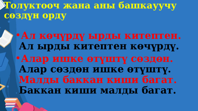 Толуктооч жана аны башкауучу сөздүн орду Ал көчүрдү ырды китептен. Ал ырды китептен көчүрдү. Алар ишке өтүштү сөздөн. Алар сөздөн ишке өтүштү.  Малды баккан киши багат.  Баккан киши малды багат. 