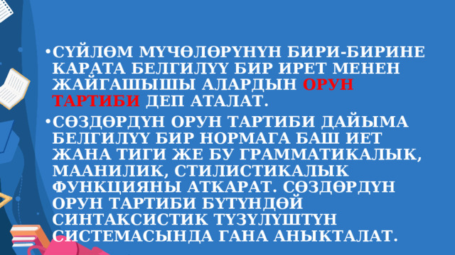 СҮЙЛӨМ МҮЧӨЛӨРҮНҮН БИРИ-БИРИНЕ КАРАТА БЕЛГИЛҮҮ БИР ИРЕТ МЕНЕН ЖАЙГАШЫШЫ АЛАРДЫН ОРУН ТАРТИБИ ДЕП АТАЛАТ. СӨЗДӨРДҮН ОРУН ТАРТИБИ ДАЙЫМА БЕЛГИЛҮҮ БИР НОРМАГА БАШ ИЕТ ЖАНА ТИГИ ЖЕ БУ ГРАММАТИКАЛЫК, МААНИЛИК, СТИЛИСТИКАЛЫК ФУНКЦИЯНЫ АТКАРАТ. СӨЗДӨРДҮН ОРУН ТАРТИБИ БҮТҮНДӨЙ СИНТАКСИСТИК ТҮЗҮЛҮШТҮН СИСТЕМАСЫНДА ГАНА АНЫКТАЛАТ. 