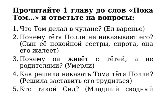 Прочитайте 1 главу до слов «Пока Том…» и ответьте на вопросы: Что Том делал в чулане? (Ел варенье) Почему тётя Полли не наказывает его? (Сын её покойной сестры, сирота, она его жалеет) Почему он живёт с тётей, а не родителями? (Умерли) Как решила наказать Тома тётя Полли? (Решила заставить его трудиться) Кто такой Сид? (Младший сводный брат Тома) 
