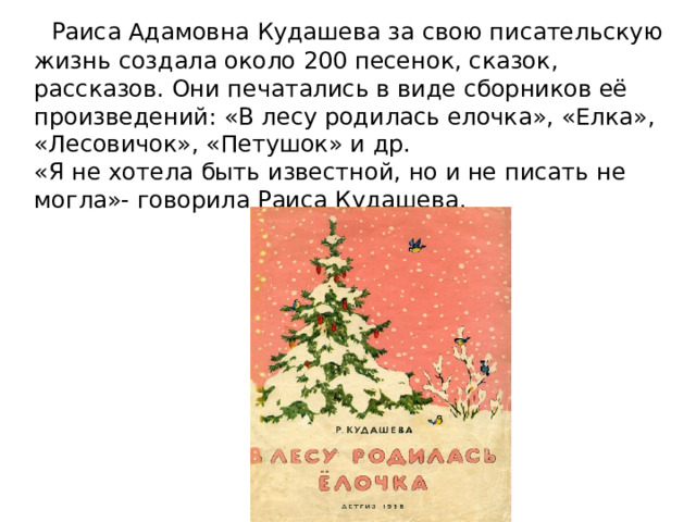    Раиса Адамовна Кудашева за свою писательскую жизнь создала около 200 песенок, сказок, рассказов. Они печатались в виде сборников её произведений: «В лесу родилась елочка», «Елка», «Лесовичок», «Петушок» и др.  «Я не хотела быть известной, но и не писать не могла»- говорила Раиса Кудашева.     