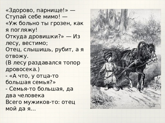 «Здорово, парнище!» — Ступай себе мимо! —  «Уж больно ты грозен, как я погляжу!  Откуда дровишки?» — Из лесу, вестимо;  Отец, слышишь, рубит, а я отвожу.  (В лесу раздавался топор дровосека.)  - «А что, у отца-то большая семья?»  - Семья-то большая, да два человека  Всего мужиков-то: отец мой да я...   