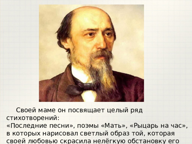  Своей маме он посвящает целый ряд стихотворений: «Последние песни», поэмы «Мать», «Рыцарь на час», в которых нарисовал светлый образ той, которая своей любовью скрасила нелёгкую обстановку его детства. 