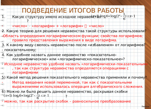 ПОДВЕДЕНИЕ ИТОГОВ РАБОТЫ Какую структуру имело исходное неравенство ? «число»  «логарифм» + «логарифм»  «число» 2. Какую теорию для решения неравенства такой структуры использовали? -Область опредедения логарифмическом функции; свойства логарифмов; правило представления выражения в виде логарифма. 3. К какому виду свелось неравенство после «избавления» от логарифмов? - показательному; 4. Как удобнее назвать данное неравенство «показательно-логарифмическое» или «логарифмическо-показательное»? - Исходное неравенство удобнее назвать «логарифмически-показательным» , так как структура неравенства определяется операциями с логарифмами 5) Какой метод решения показательного неравенства применяли и почему? Метод введения новой переменной, так как с показательными выражениями использовалась операция алгебраического сложения. 6) Можно ли было решить данное неравенство, раскрывая скобки  ? - можно, так как раскрытие скобок – равносильное преобразование  